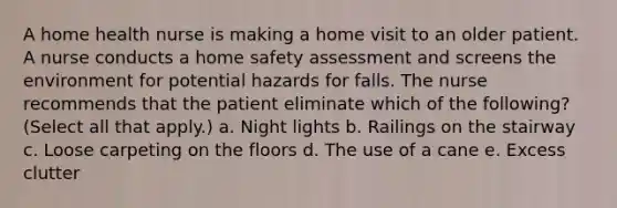 A home health nurse is making a home visit to an older patient. A nurse conducts a home safety assessment and screens the environment for potential hazards for falls. The nurse recommends that the patient eliminate which of the following? (Select all that apply.) a. Night lights b. Railings on the stairway c. Loose carpeting on the floors d. The use of a cane e. Excess clutter