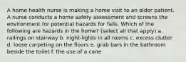 A home health nurse is making a home visit to an older patient. A nurse conducts a home safety assessment and screens the environment for potential hazards for falls. Which of the following are hazards in the home? (select all that apply) a. railings on stairway b. night-lights in all rooms c. excess clutter d. loose carpeting on the floors e. grab bars in the bathroom beside the toilet f. the use of a cane