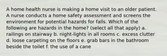 A home health nurse is making a home visit to an older patient. A nurse conducts a home safety assessment and screens the environment for potential hazards for falls. Which of the following are hazards in the home? (select all that apply) a. railings on stairway b. night-lights in all rooms c. excess clutter d. loose carpeting on the floors e. grab bars in the bathroom beside the toilet f. the use of a cane