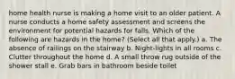 home health nurse is making a home visit to an older patient. A nurse conducts a home safety assessment and screens the environment for potential hazards for falls. Which of the following are hazards in the home? (Select all that apply.) a. The absence of railings on the stairway b. Night-lights in all rooms c. Clutter throughout the home d. A small throw rug outside of the shower stall e. Grab bars in bathroom beside toilet