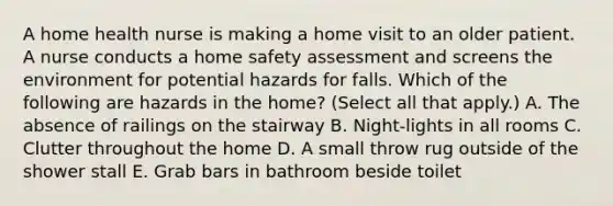 A home health nurse is making a home visit to an older patient. A nurse conducts a home safety assessment and screens the environment for potential hazards for falls. Which of the following are hazards in the home? (Select all that apply.) A. The absence of railings on the stairway B. Night-lights in all rooms C. Clutter throughout the home D. A small throw rug outside of the shower stall E. Grab bars in bathroom beside toilet