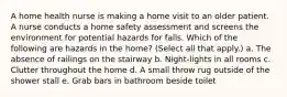 A home health nurse is making a home visit to an older patient. A nurse conducts a home safety assessment and screens the environment for potential hazards for falls. Which of the following are hazards in the home? (Select all that apply.) a. The absence of railings on the stairway b. Night-lights in all rooms c. Clutter throughout the home d. A small throw rug outside of the shower stall e. Grab bars in bathroom beside toilet