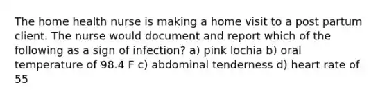 The home health nurse is making a home visit to a post partum client. The nurse would document and report which of the following as a sign of infection? a) pink lochia b) oral temperature of 98.4 F c) abdominal tenderness d) heart rate of 55