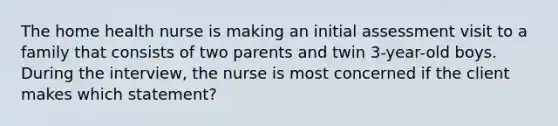 The home health nurse is making an initial assessment visit to a family that consists of two parents and twin 3-year-old boys. During the interview, the nurse is most concerned if the client makes which statement?