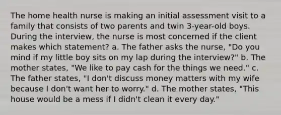 The home health nurse is making an initial assessment visit to a family that consists of two parents and twin 3-year-old boys. During the interview, the nurse is most concerned if the client makes which statement? a. The father asks the nurse, "Do you mind if my little boy sits on my lap during the interview?" b. The mother states, "We like to pay cash for the things we need." c. The father states, "I don't discuss money matters with my wife because I don't want her to worry." d. The mother states, "This house would be a mess if I didn't clean it every day."