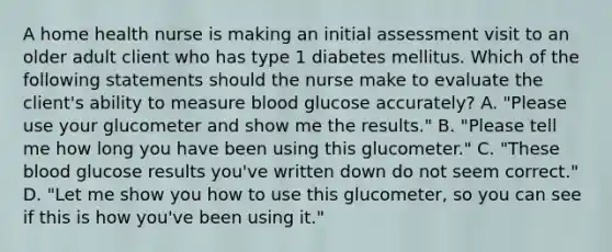 A home health nurse is making an initial assessment visit to an older adult client who has type 1 diabetes mellitus. Which of the following statements should the nurse make to evaluate the client's ability to measure blood glucose accurately? A. "Please use your glucometer and show me the results." B. "Please tell me how long you have been using this glucometer." C. "These blood glucose results you've written down do not seem correct." D. "Let me show you how to use this glucometer, so you can see if this is how you've been using it."