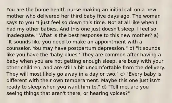 You are the home health nurse making an initial call on a new mother who delivered her third baby five days ago. The woman says to you "I just feel so down this time. Not at all like when I had my other babies. And this one just doesn't sleep. I feel so inadequate." What is the best response to this new mother? a) "It sounds like you need to make an appointment with a counselor. You may have postpartum depression." b) "It sounds like you have the 'baby blues.' They are common after having a baby when you are not getting enough sleep, are busy with your other children, and are still a bit uncomfortable from the delivery. They will most likely go away in a day or two." c) "Every baby is different with their own temperament. Maybe this one just isn't ready to sleep when you want him to." d) "Tell me, are you seeing things that aren't there, or hearing voices?"