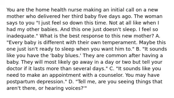 You are the home health nurse making an initial call on a new mother who delivered her third baby five days ago. The woman says to you "I just feel so down this time. Not at all like when I had my other babies. And this one just doesn't sleep. I feel so inadequate." What is the best response to this new mother? A. "Every baby is different with their own temperament. Maybe this one just isn't ready to sleep when you want him to." B. "It sounds like you have the 'baby blues.' They are common after having a baby. They will most likely go away in a day or two but tell your doctor if it lasts more than several days." C. "It sounds like you need to make an appointment with a counselor. You may have postpartum depression." D. "Tell me, are you seeing things that aren't there, or hearing voices?'"