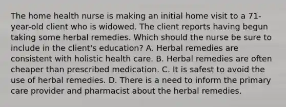 The home health nurse is making an initial home visit to a 71-year-old client who is widowed. The client reports having begun taking some herbal remedies. Which should the nurse be sure to include in the client's education? A. Herbal remedies are consistent with holistic health care. B. Herbal remedies are often cheaper than prescribed medication. C. It is safest to avoid the use of herbal remedies. D. There is a need to inform the primary care provider and pharmacist about the herbal remedies.