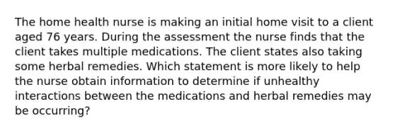 The home health nurse is making an initial home visit to a client aged 76 years. During the assessment the nurse finds that the client takes multiple medications. The client states also taking some herbal remedies. Which statement is more likely to help the nurse obtain information to determine if unhealthy interactions between the medications and herbal remedies may be occurring?