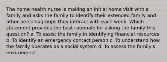 The home health nurse is making an initial home visit with a family and asks the family to identify their extended family and other persons/groups they interact with each week. Which statement provides the best rationale for asking the family this question? a. To assist the family in identifying financial resources b. To identify an emergency contact person c. To understand how the family operates as a social system d. To assess the family's environment