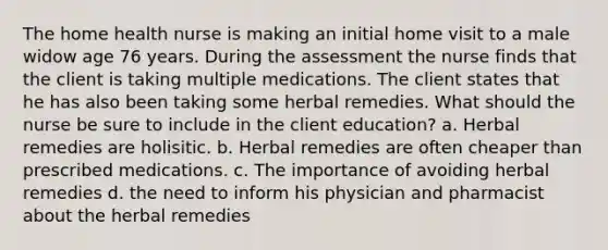 The home health nurse is making an initial home visit to a male widow age 76 years. During the assessment the nurse finds that the client is taking multiple medications. The client states that he has also been taking some herbal remedies. What should the nurse be sure to include in the client education? a. Herbal remedies are holisitic. b. Herbal remedies are often cheaper than prescribed medications. c. The importance of avoiding herbal remedies d. the need to inform his physician and pharmacist about the herbal remedies