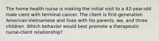 The home health nurse is making the initial visit to a 42-year-old male cient with terminal cancer. The client is first-generation American-Vietnamese and lives with his parents, we, and three children. Which behavior would best promote a therapeutic nurse-client relationship?