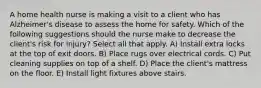 A home health nurse is making a visit to a client who has Alzheimer's disease to assess the home for safety. Which of the following suggestions should the nurse make to decrease the client's risk for injury? Select all that apply. A) Install extra locks at the top of exit doors. B) Place rugs over electrical cords. C) Put cleaning supplies on top of a shelf. D) Place the client's mattress on the floor. E) Install light fixtures above stairs.