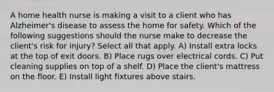 A home health nurse is making a visit to a client who has Alzheimer's disease to assess the home for safety. Which of the following suggestions should the nurse make to decrease the client's risk for injury? Select all that apply. A) Install extra locks at the top of exit doors. B) Place rugs over electrical cords. C) Put cleaning supplies on top of a shelf. D) Place the client's mattress on the floor. E) Install light fixtures above stairs.