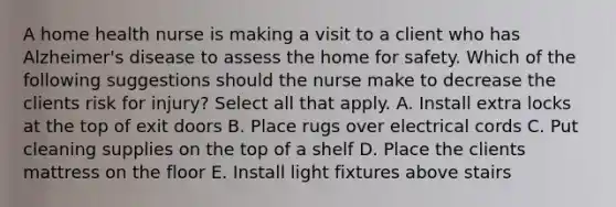 A home health nurse is making a visit to a client who has Alzheimer's disease to assess the home for safety. Which of the following suggestions should the nurse make to decrease the clients risk for injury? Select all that apply. A. Install extra locks at the top of exit doors B. Place rugs over electrical cords C. Put cleaning supplies on the top of a shelf D. Place the clients mattress on the floor E. Install light fixtures above stairs