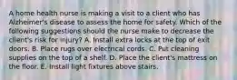 A home health nurse is making a visit to a client who has Alzheimer's disease to assess the home for safety. Which of the following suggestions should the nurse make to decrease the client's risk for injury? A. Install extra locks at the top of exit doors. B. Place rugs over electrical cords. C. Put cleaning supplies on the top of a shelf. D. Place the client's mattress on the floor. E. Install light fixtures above stairs.