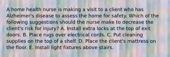 A home health nurse is making a visit to a client who has Alzheimer's disease to assess the home for safety. Which of the following suggestions should the nurse make to decrease the client's risk for injury? A. Install extra locks at the top of exit doors. B. Place rugs over electrical cords. C. Put cleaning supplies on the top of a shelf. D. Place the client's mattress on the floor. E. Install light fixtures above stairs.