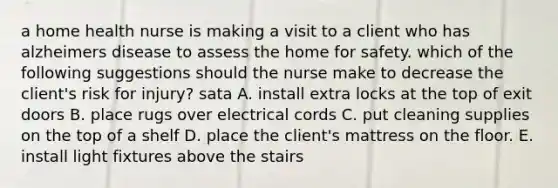 a home health nurse is making a visit to a client who has alzheimers disease to assess the home for safety. which of the following suggestions should the nurse make to decrease the client's risk for injury? sata A. install extra locks at the top of exit doors B. place rugs over electrical cords C. put cleaning supplies on the top of a shelf D. place the client's mattress on the floor. E. install light fixtures above the stairs