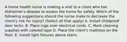 A home health nurse is making a visit to a client who has Alzheimer's disease to assess the home for safety. Which of the following suggestions should the nurse make to decrease the client's risk for injury? (Select all that apply) A. Install childproof door locks. B. Place rugs over electrical cords. C. Mark cleaning supplies with colored tape D. Place the client's mattress on the floor. E. Install light fixtures above stairs.