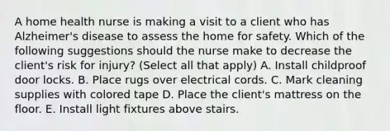 A home health nurse is making a visit to a client who has Alzheimer's disease to assess the home for safety. Which of the following suggestions should the nurse make to decrease the client's risk for injury? (Select all that apply) A. Install childproof door locks. B. Place rugs over electrical cords. C. Mark cleaning supplies with colored tape D. Place the client's mattress on the floor. E. Install light fixtures above stairs.