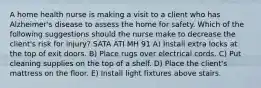 A home health nurse is making a visit to a client who has Alzheimer's disease to assess the home for safety. Which of the following suggestions should the nurse make to decrease the client's risk for injury? SATA ATI MH 91 A) Install extra locks at the top of exit doors. B) Place rugs over electrical cords. C) Put cleaning supplies on the top of a shelf. D) Place the client's mattress on the floor. E) Install light fixtures above stairs.