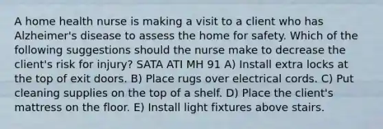 A home health nurse is making a visit to a client who has Alzheimer's disease to assess the home for safety. Which of the following suggestions should the nurse make to decrease the client's risk for injury? SATA ATI MH 91 A) Install extra locks at the top of exit doors. B) Place rugs over electrical cords. C) Put cleaning supplies on the top of a shelf. D) Place the client's mattress on the floor. E) Install light fixtures above stairs.