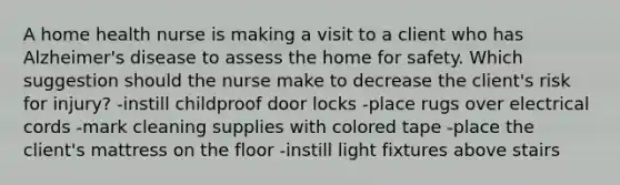 A home health nurse is making a visit to a client who has Alzheimer's disease to assess the home for safety. Which suggestion should the nurse make to decrease the client's risk for injury? -instill childproof door locks -place rugs over electrical cords -mark cleaning supplies with colored tape -place the client's mattress on the floor -instill light fixtures above stairs