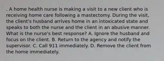 . A home health nurse is making a visit to a new client who is receiving home care following a mastectomy. During the visit, the client's husband arrives home in an intoxicated state and speaks to both the nurse and the client in an abusive manner. What is the nurse's best response? A. Ignore the husband and focus on the client. B. Return to the agency and notify the supervisor. C. Call 911 immediately. D. Remove the client from the home immediately.