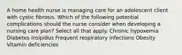 A home health nurse is managing care for an adolescent client with cystic fibrosis. Which of the following potential complications should the nurse consider when developing a nursing care plan? Select all that apply. Chronic hypoxemia Diabetes insipidus Frequent respiratory infections Obesity Vitamin deficiencies