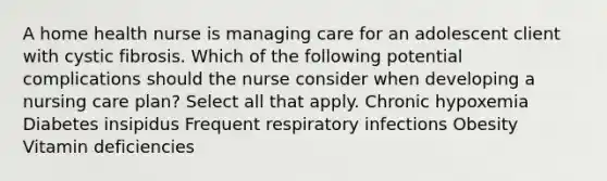 A home health nurse is managing care for an adolescent client with cystic fibrosis. Which of the following potential complications should the nurse consider when developing a nursing care plan? Select all that apply. Chronic hypoxemia Diabetes insipidus Frequent respiratory infections Obesity Vitamin deficiencies