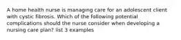 A home health nurse is managing care for an adolescent client with cystic fibrosis. Which of the following potential complications should the nurse consider when developing a nursing care plan? list 3 examples