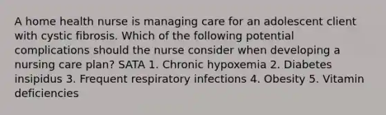 A home health nurse is managing care for an adolescent client with cystic fibrosis. Which of the following potential complications should the nurse consider when developing a nursing care plan? SATA 1. Chronic hypoxemia 2. Diabetes insipidus 3. Frequent respiratory infections 4. Obesity 5. Vitamin deficiencies