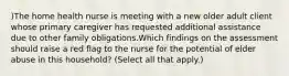 )The home health nurse is meeting with a new older adult client whose primary caregiver has requested additional assistance due to other family obligations.Which findings on the assessment should raise a red flag to the nurse for the potential of elder abuse in this household? (Select all that apply.)