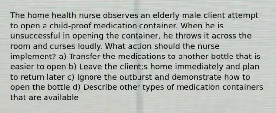 The home health nurse observes an elderly male client attempt to open a child-proof medication container. When he is unsuccessful in opening the container, he throws it across the room and curses loudly. What action should the nurse implement? a) Transfer the medications to another bottle that is easier to open b) Leave the client;s home immediately and plan to return later c) Ignore the outburst and demonstrate how to open the bottle d) Describe other types of medication containers that are available