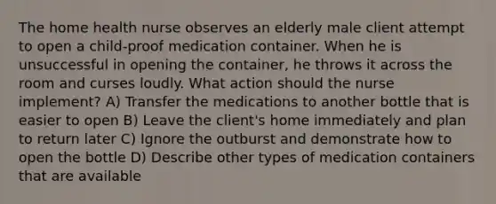 The home health nurse observes an elderly male client attempt to open a child-proof medication container. When he is unsuccessful in opening the container, he throws it across the room and curses loudly. What action should the nurse implement? A) Transfer the medications to another bottle that is easier to open B) Leave the client's home immediately and plan to return later C) Ignore the outburst and demonstrate how to open the bottle D) Describe other types of medication containers that are available