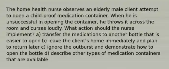 The home health nurse observes an elderly male client attempt to open a child-proof medication container. When he is unsuccessful in opening the container, he throws it across the room and curses loudly. What action should the nurse implement? a) transfer the medications to another bottle that is easier to open b) leave the client's home immediately and plan to return later c) ignore the outburst and demonstrate how to open the bottle d) describe other types of medication containers that are available