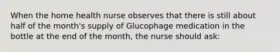 When the home health nurse observes that there is still about half of the month's supply of Glucophage medication in the bottle at the end of the month, the nurse should ask: