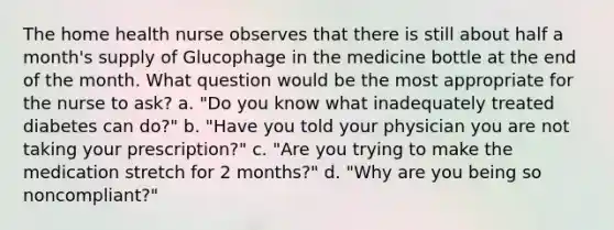 The home health nurse observes that there is still about half a month's supply of Glucophage in the medicine bottle at the end of the month. What question would be the most appropriate for the nurse to ask? a. "Do you know what inadequately treated diabetes can do?" b. "Have you told your physician you are not taking your prescription?" c. "Are you trying to make the medication stretch for 2 months?" d. "Why are you being so noncompliant?"