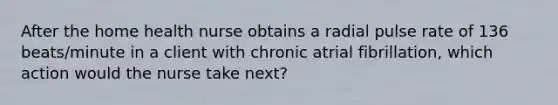 After the home health nurse obtains a radial pulse rate of 136 beats/minute in a client with chronic atrial fibrillation, which action would the nurse take next?