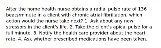 After the home health nurse obtains a radial pulse rate of 136 beats/minute in a client with chronic atrial fibrillation, which action would the nurse take next? 1. Ask about any new stressors in the client's life. 2. Take the client's apical pulse for a full minute. 3. Notify the health care provider about the heart rate. 4. Ask whether prescribed medications have been taken.