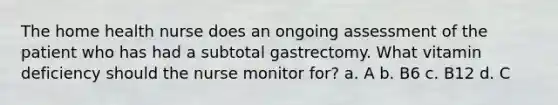 The home health nurse does an ongoing assessment of the patient who has had a subtotal gastrectomy. What vitamin deficiency should the nurse monitor for? a. A b. B6 c. B12 d. C