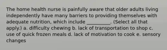 The home health nurse is painfully aware that older adults living independently have many barriers to providing themselves with adequate nutrition, which include __________. (Select all that apply.) a. difficulty chewing b. lack of transportation to shop c. use of quick frozen meals d. lack of motivation to cook e. sensory changes