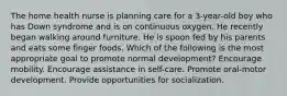 The home health nurse is planning care for a 3-year-old boy who has Down syndrome and is on continuous oxygen. He recently began walking around furniture. He is spoon fed by his parents and eats some finger foods. Which of the following is the most appropriate goal to promote normal development? Encourage mobility. Encourage assistance in self-care. Promote oral-motor development. Provide opportunities for socialization.