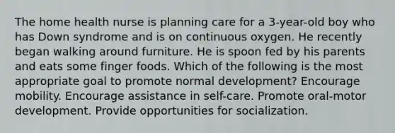 The home health nurse is planning care for a 3-year-old boy who has Down syndrome and is on continuous oxygen. He recently began walking around furniture. He is spoon fed by his parents and eats some finger foods. Which of the following is the most appropriate goal to promote normal development? Encourage mobility. Encourage assistance in self-care. Promote oral-motor development. Provide opportunities for socialization.