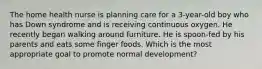 The home health nurse is planning care for a 3-year-old boy who has Down syndrome and is receiving continuous oxygen. He recently began walking around furniture. He is spoon-fed by his parents and eats some finger foods. Which is the most appropriate goal to promote normal development?