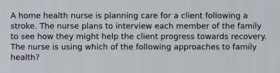 A home health nurse is planning care for a client following a stroke. The nurse plans to interview each member of the family to see how they might help the client progress towards recovery. The nurse is using which of the following approaches to family health?