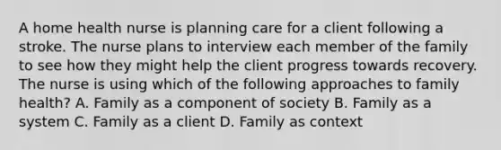 A home health nurse is planning care for a client following a stroke. The nurse plans to interview each member of the family to see how they might help the client progress towards recovery. The nurse is using which of the following approaches to family health? A. Family as a component of society B. Family as a system C. Family as a client D. Family as context