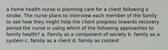 a home health nurse is planning care for a client following a stroke. The nurse plans to interview each member of the family to see how they might help the client progress towards recovery period the nurse is using which of the following approaches to family health? a. Family as a component of society b. family as a system c. family as a client d. family as context