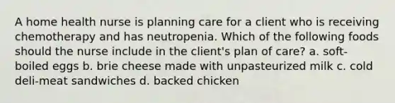 A home health nurse is planning care for a client who is receiving chemotherapy and has neutropenia. Which of the following foods should the nurse include in the client's plan of care? a. soft-boiled eggs b. brie cheese made with unpasteurized milk c. cold deli-meat sandwiches d. backed chicken